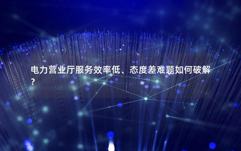 电力营业厅服务效率低、态度差难题如何破解？