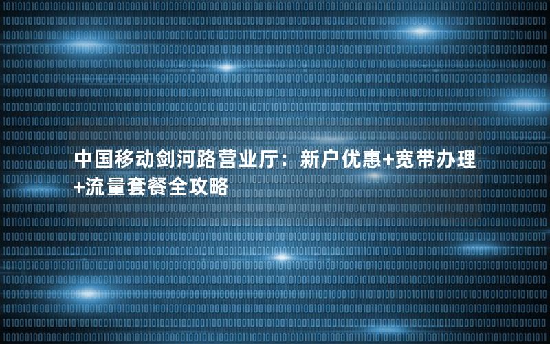 中国移动剑河路营业厅：新户优惠+宽带办理+流量套餐全攻略