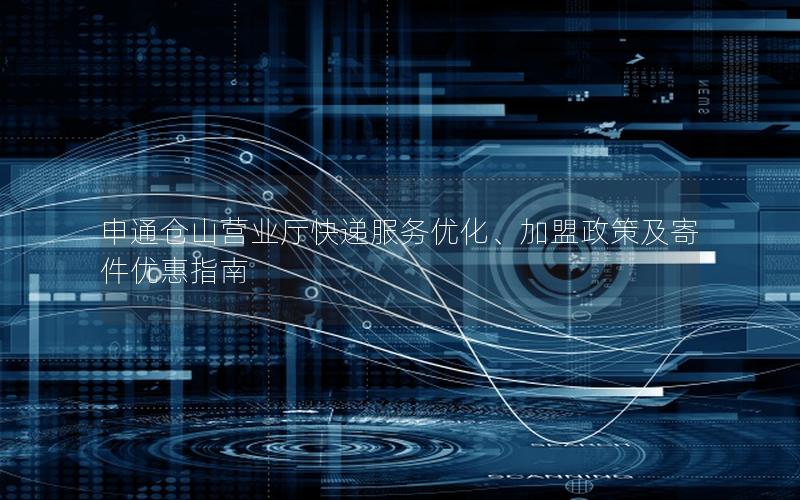 申通仓山营业厅快递服务优化、加盟政策及寄件优惠指南