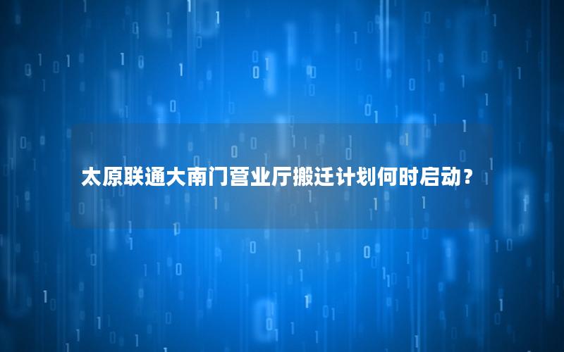 太原联通大南门营业厅搬迁计划何时启动？