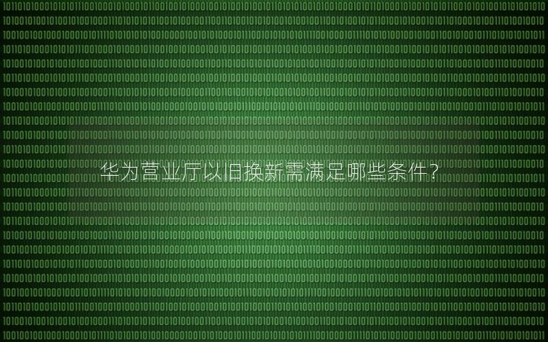 华为营业厅以旧换新需满足哪些条件？