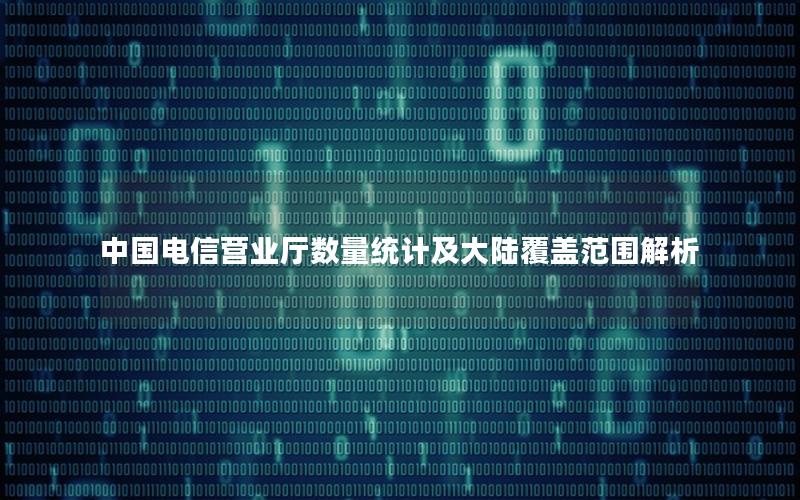 中国电信营业厅数量统计及大陆覆盖范围解析