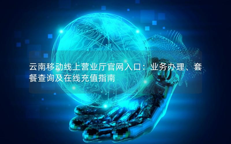 云南移动线上营业厅官网入口：业务办理、套餐查询及在线充值指南