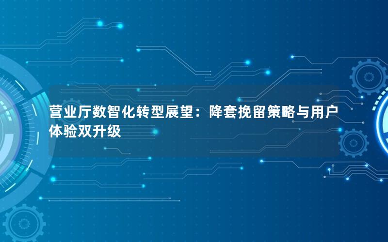 营业厅数智化转型展望：降套挽留策略与用户体验双升级