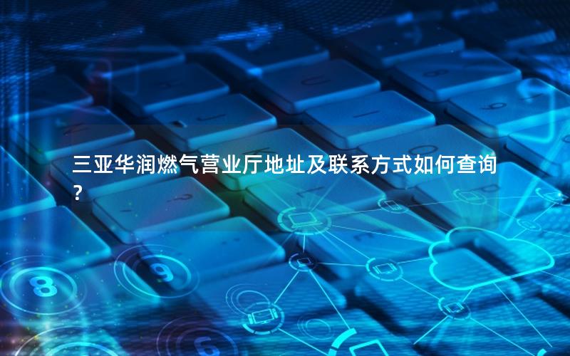 三亚华润燃气营业厅地址及联系方式如何查询？