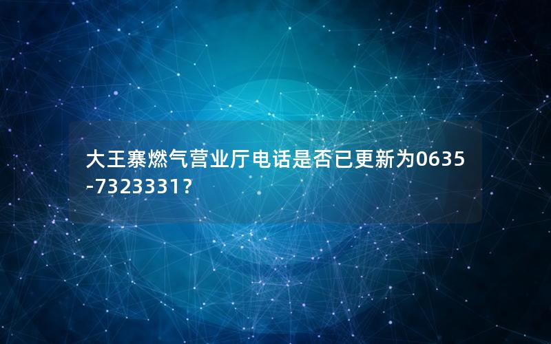 大王寨燃气营业厅电话是否已更新为0635-7323331？