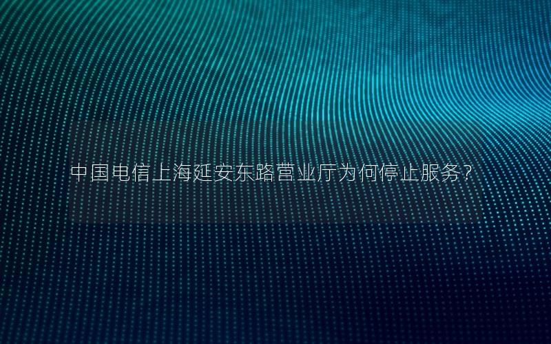 中国电信上海延安东路营业厅为何停止服务？
