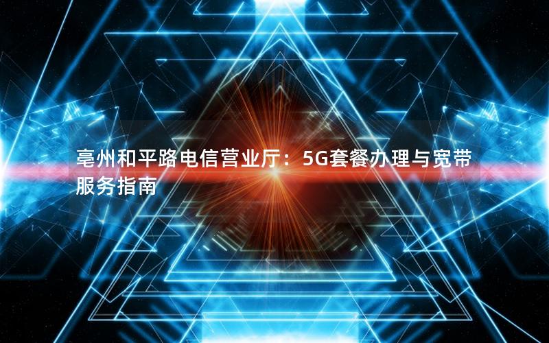 亳州和平路电信营业厅：5G套餐办理与宽带服务指南