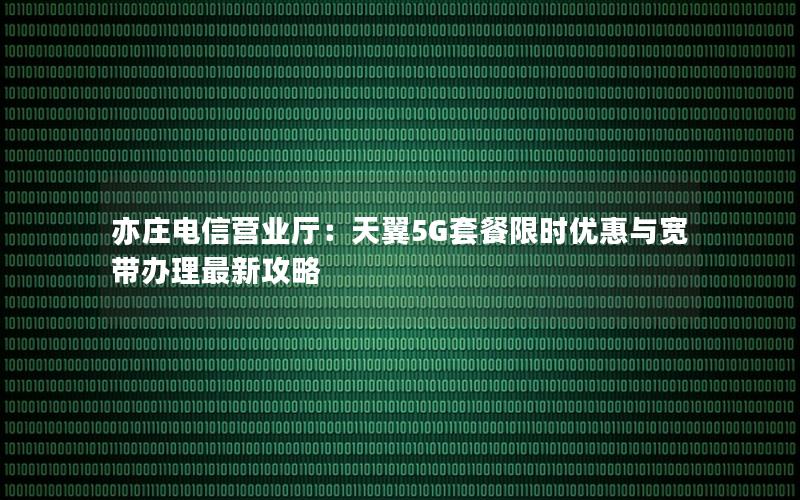 亦庄电信营业厅：天翼5G套餐限时优惠与宽带办理最新攻略