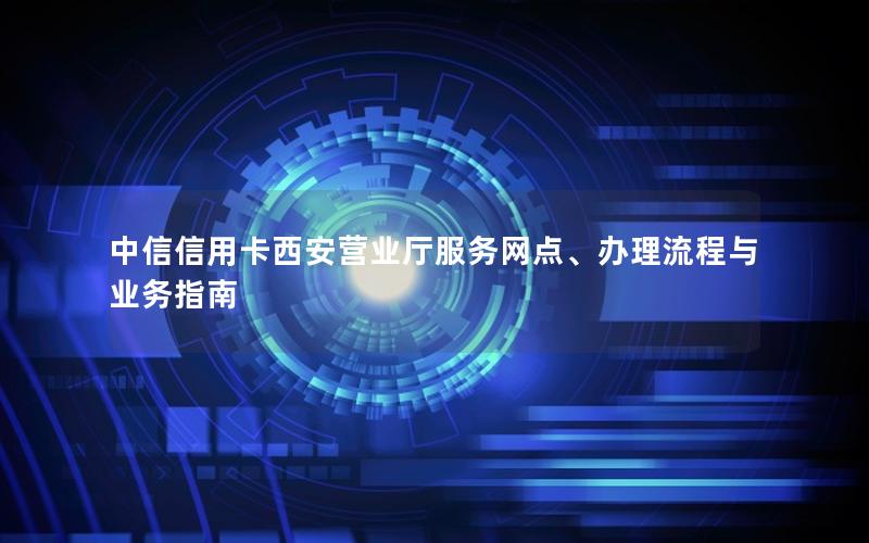 中信信用卡西安营业厅服务网点、办理流程与业务指南