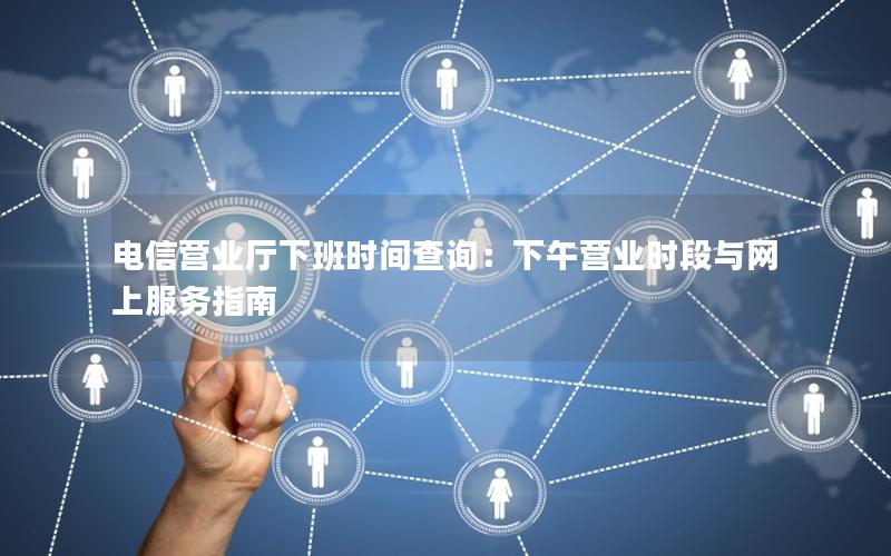 电信营业厅下班时间查询：下午营业时段与网上服务指南
