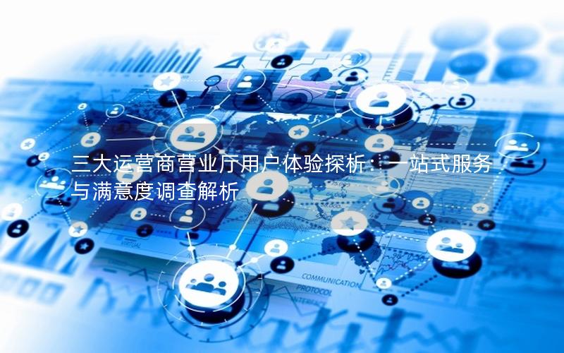 三大运营商营业厅用户体验探析：一站式服务与满意度调查解析