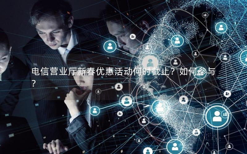 电信营业厅新春优惠活动何时截止？如何参与？