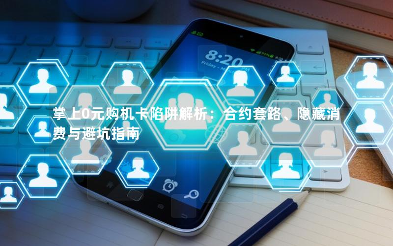 掌上0元购机卡陷阱解析：合约套路、隐藏消费与避坑指南