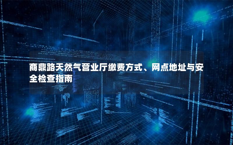 商鼎路天然气营业厅缴费方式、网点地址与安全检查指南