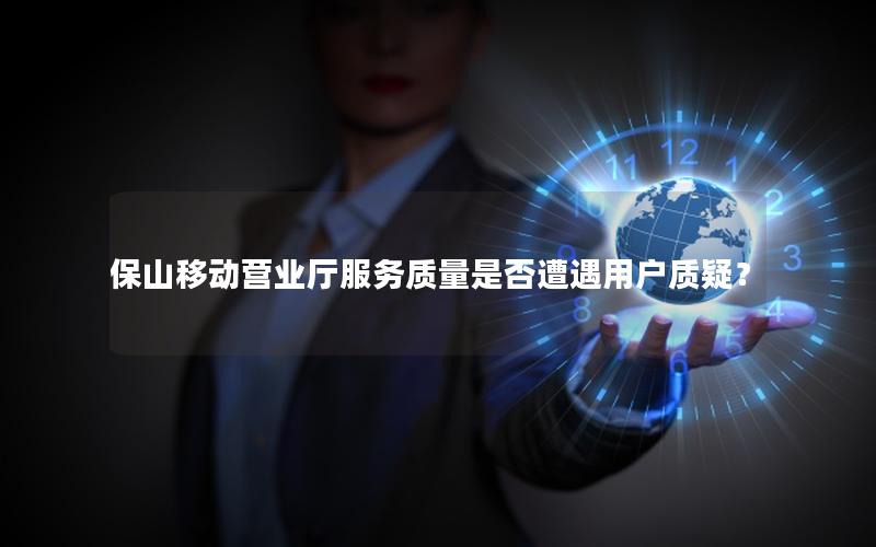 保山移动营业厅服务质量是否遭遇用户质疑？