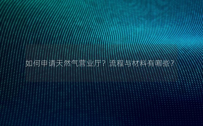 如何申请天然气营业厅？流程与材料有哪些？