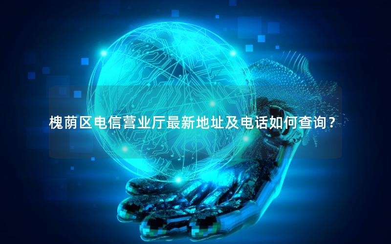 槐荫区电信营业厅最新地址及电话如何查询？