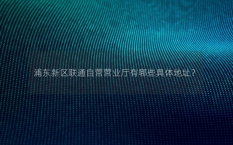 浦东新区联通自营营业厅有哪些具体地址？