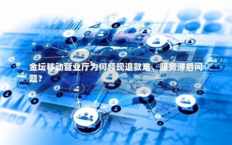 金坛移动营业厅为何频现退款难、服务滞后问题？