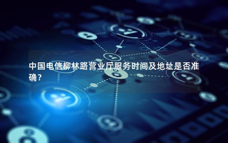 中国电信柳林路营业厅服务时间及地址是否准确？