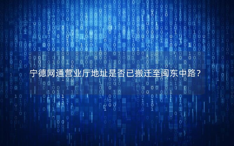 宁德网通营业厅地址是否已搬迁至闽东中路？