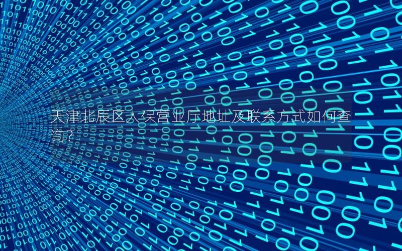 天津北辰区人保营业厅地址及联系方式如何查询？