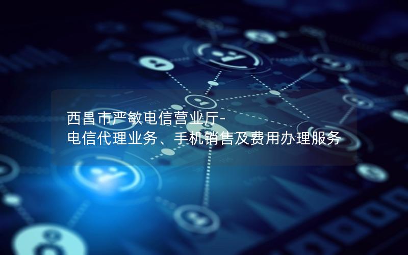 西昌市严敏电信营业厅-电信代理业务、手机销售及费用办理服务