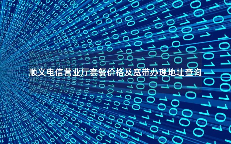 顺义电信营业厅套餐价格及宽带办理地址查询