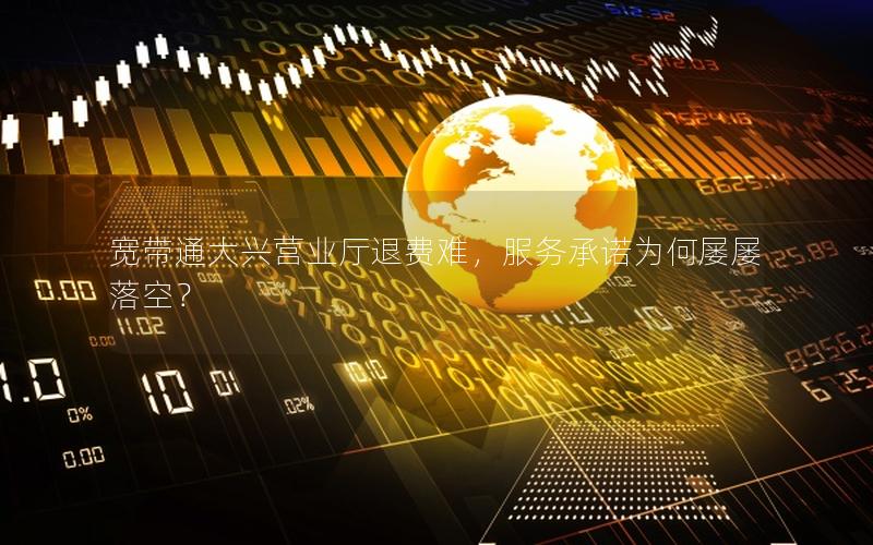 宽带通大兴营业厅退费难，服务承诺为何屡屡落空？