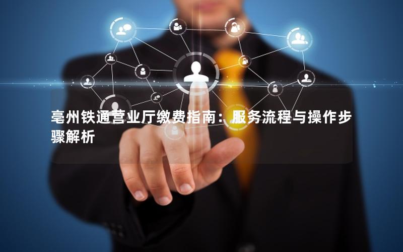 亳州铁通营业厅缴费指南：服务流程与操作步骤解析