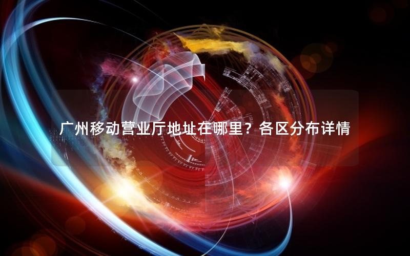 广州移动营业厅地址在哪里？各区分布详情