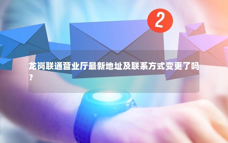 龙岗联通营业厅最新地址及联系方式变更了吗？