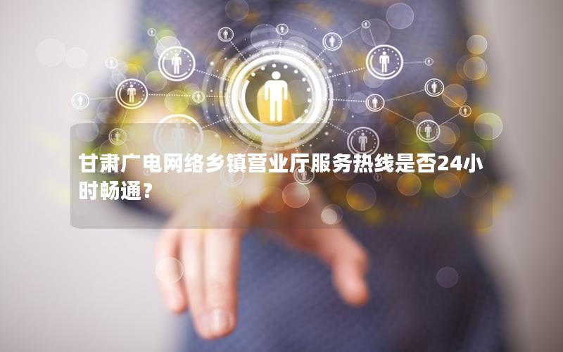 甘肃广电网络乡镇营业厅服务热线是否24小时畅通？