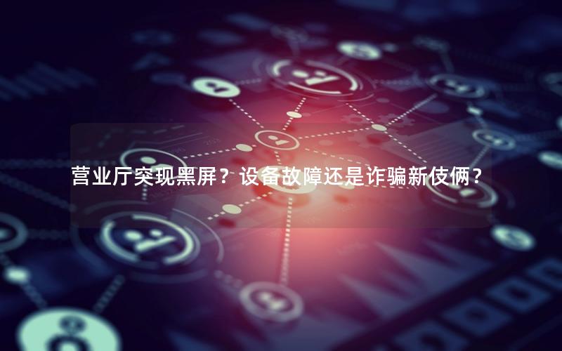 营业厅突现黑屏？设备故障还是诈骗新伎俩？
