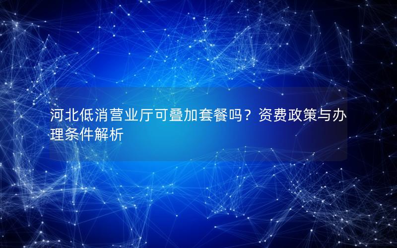 河北低消营业厅可叠加套餐吗？资费政策与办理条件解析