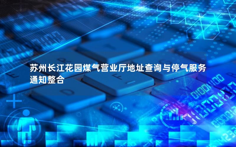 苏州长江花园煤气营业厅地址查询与停气服务通知整合