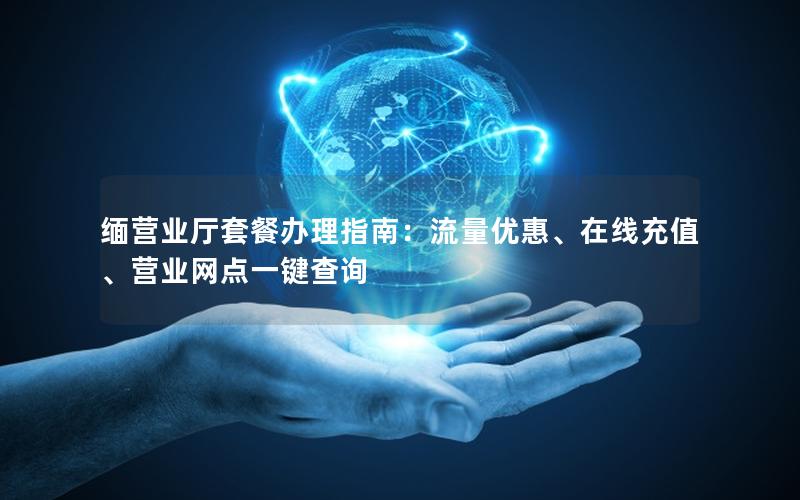 缅营业厅套餐办理指南：流量优惠、在线充值、营业网点一键查询