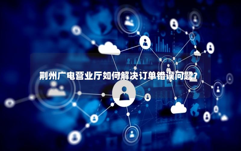 荆州广电营业厅如何解决订单错误问题？