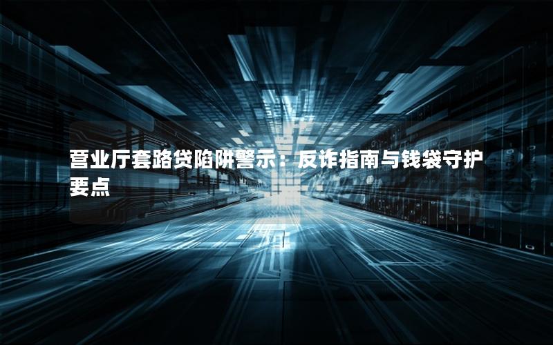 营业厅套路贷陷阱警示：反诈指南与钱袋守护要点
