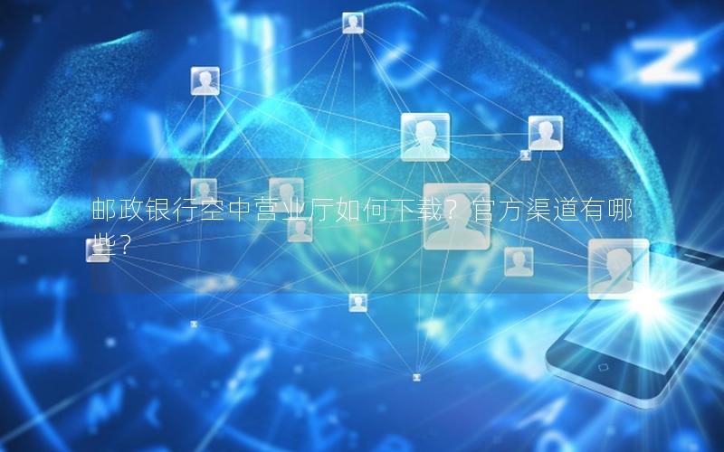 邮政银行空中营业厅如何下载？官方渠道有哪些？