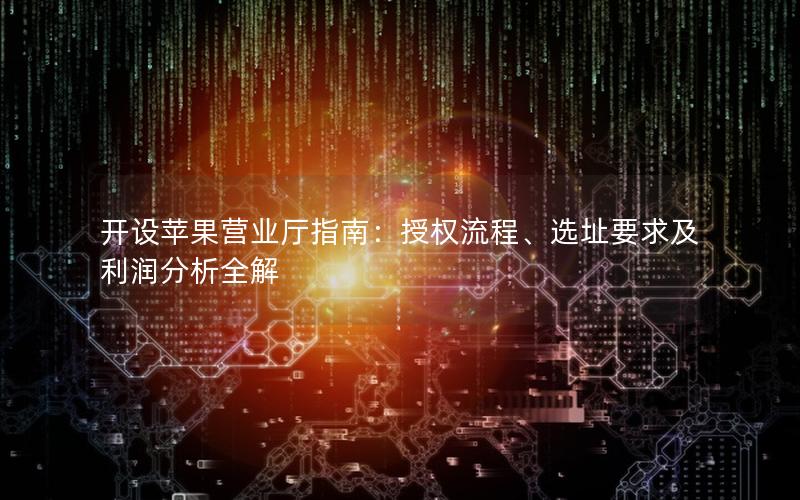 开设苹果营业厅指南：授权流程、选址要求及利润分析全解