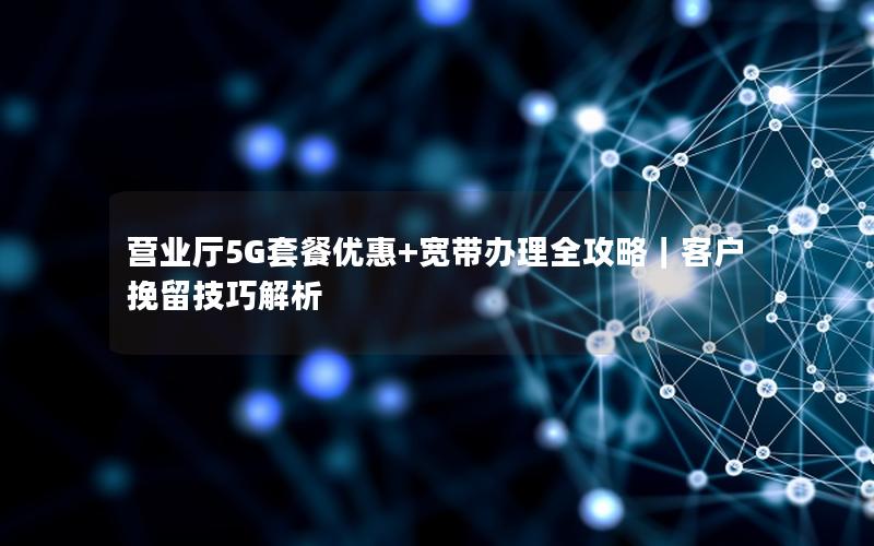 营业厅5G套餐优惠+宽带办理全攻略｜客户挽留技巧解析