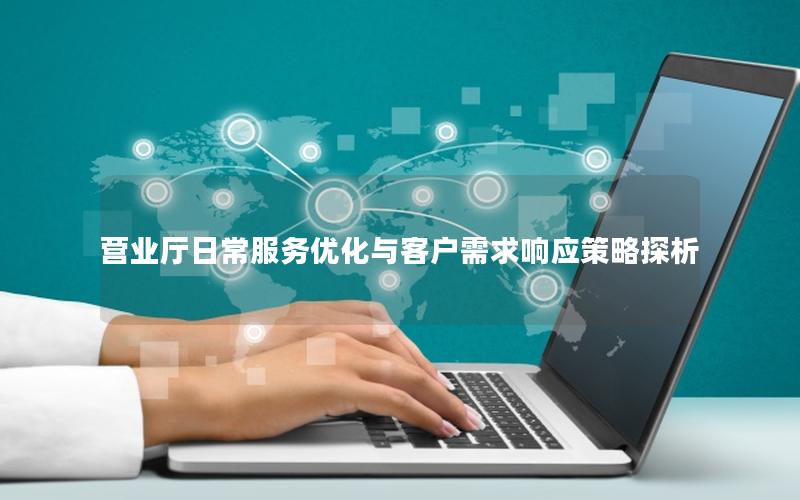 营业厅日常服务优化与客户需求响应策略探析