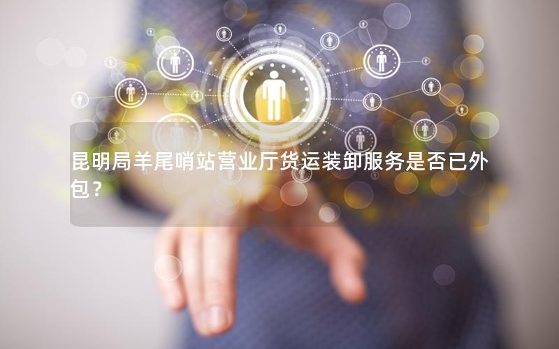 昆明局羊尾哨站营业厅货运装卸服务是否已外包？