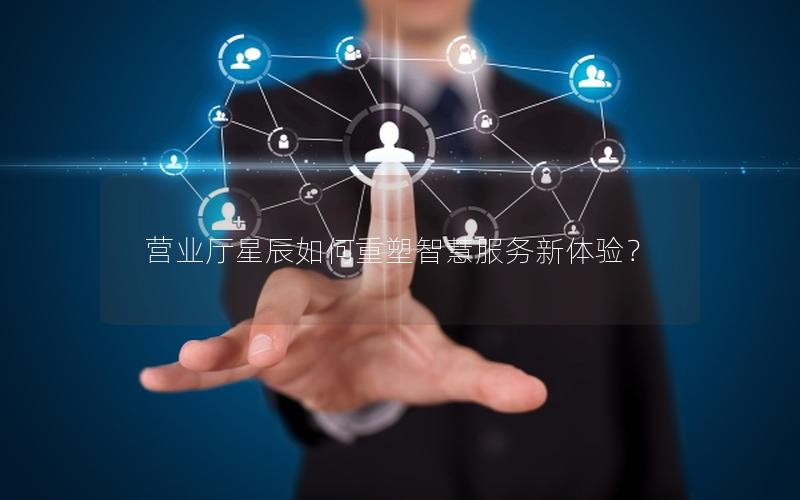 营业厅星辰如何重塑智慧服务新体验？