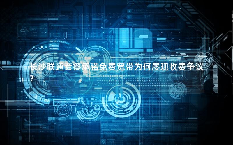长沙联通套餐承诺免费宽带为何屡现收费争议？