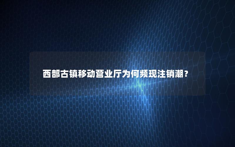 西部古镇移动营业厅为何频现注销潮？
