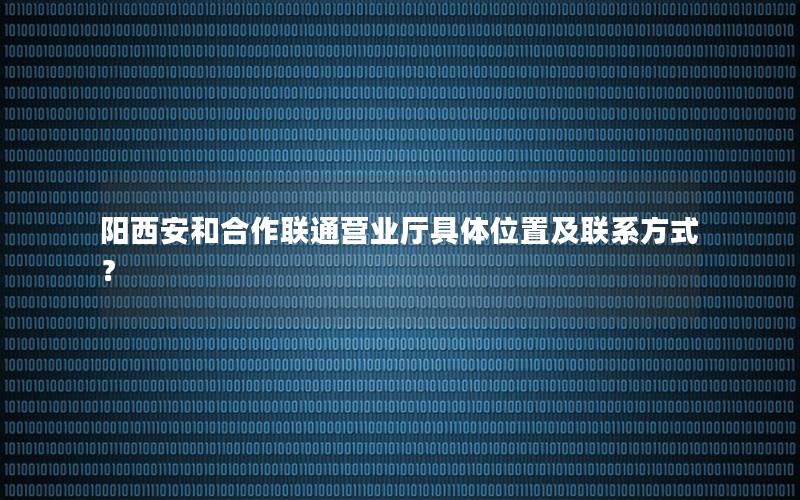 阳西安和合作联通营业厅具体位置及联系方式？