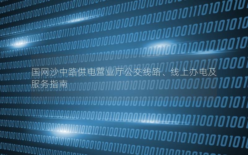 国网沙中路供电营业厅公交线路、线上办电及服务指南